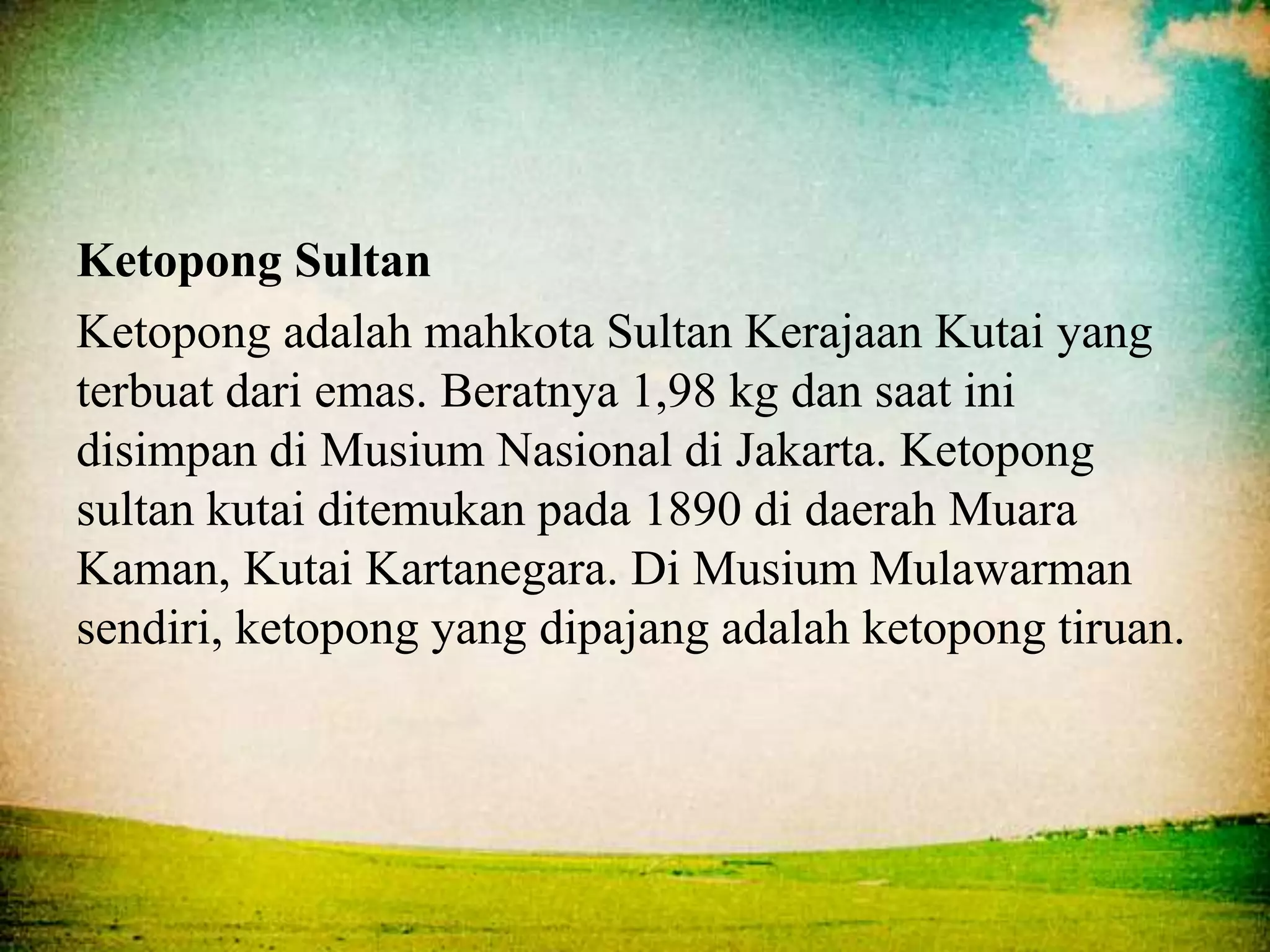 Ketopong Sultan
Ketopong adalah mahkota Sultan Kerajaan Kutai yang
terbuat dari emas. Beratnya 1,98 kg dan saat ini
disimpan di Musium Nasional di Jakarta. Ketopong
sultan kutai ditemukan pada 1890 di daerah Muara
Kaman, Kutai Kartanegara. Di Musium Mulawarman
sendiri, ketopong yang dipajang adalah ketopong tiruan.
 