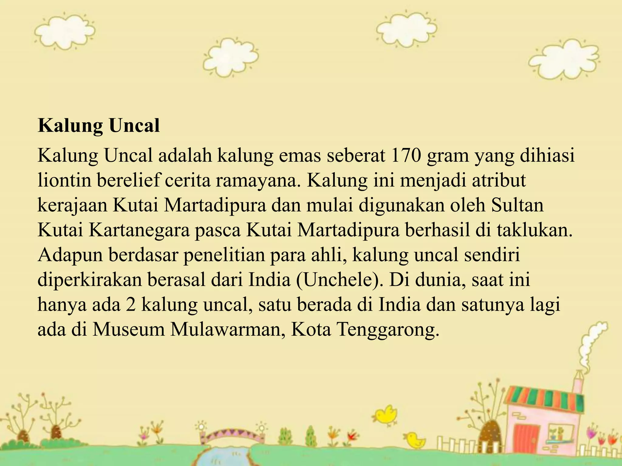 Kalung Uncal
Kalung Uncal adalah kalung emas seberat 170 gram yang dihiasi
liontin berelief cerita ramayana. Kalung ini menjadi atribut
kerajaan Kutai Martadipura dan mulai digunakan oleh Sultan
Kutai Kartanegara pasca Kutai Martadipura berhasil di taklukan.
Adapun berdasar penelitian para ahli, kalung uncal sendiri
diperkirakan berasal dari India (Unchele). Di dunia, saat ini
hanya ada 2 kalung uncal, satu berada di India dan satunya lagi
ada di Museum Mulawarman, Kota Tenggarong.
 