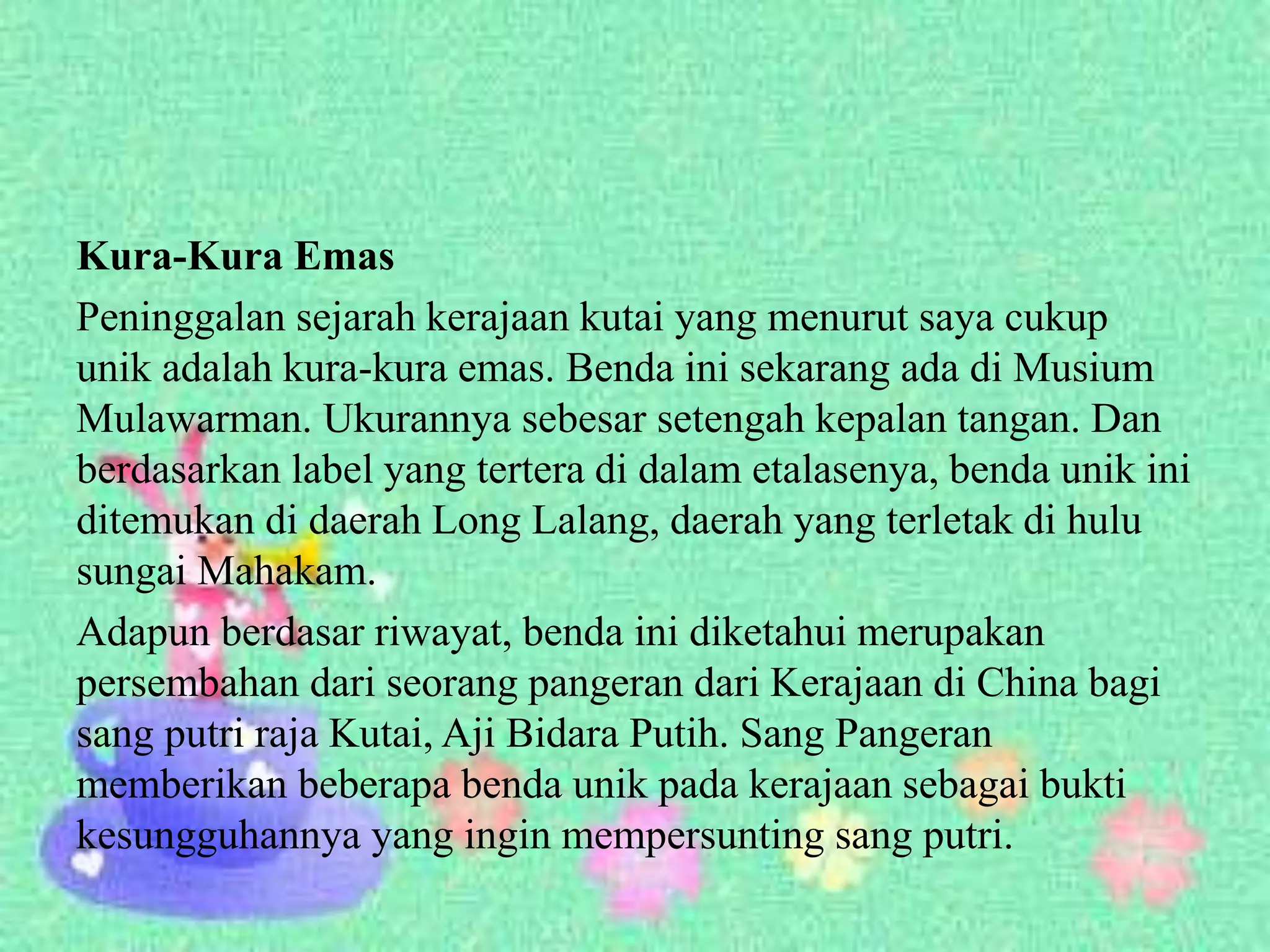 Kura-Kura Emas
Peninggalan sejarah kerajaan kutai yang menurut saya cukup
unik adalah kura-kura emas. Benda ini sekarang ada di Musium
Mulawarman. Ukurannya sebesar setengah kepalan tangan. Dan
berdasarkan label yang tertera di dalam etalasenya, benda unik ini
ditemukan di daerah Long Lalang, daerah yang terletak di hulu
sungai Mahakam.
Adapun berdasar riwayat, benda ini diketahui merupakan
persembahan dari seorang pangeran dari Kerajaan di China bagi
sang putri raja Kutai, Aji Bidara Putih. Sang Pangeran
memberikan beberapa benda unik pada kerajaan sebagai bukti
kesungguhannya yang ingin mempersunting sang putri.
 