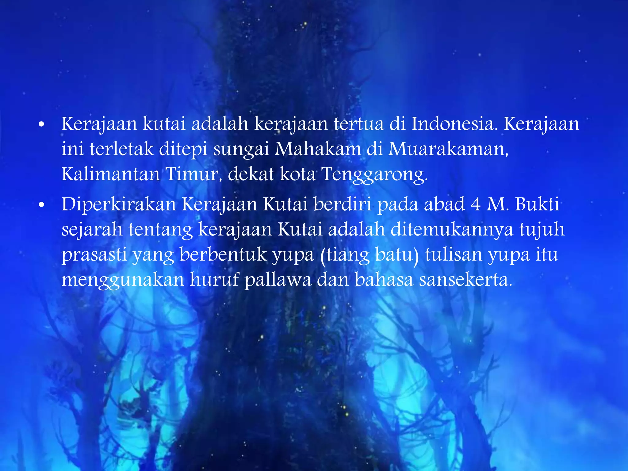 • Kerajaan kutai adalah kerajaan tertua di Indonesia. Kerajaan
ini terletak ditepi sungai Mahakam di Muarakaman,
Kalimantan Timur, dekat kota Tenggarong.
• Diperkirakan Kerajaan Kutai berdiri pada abad 4 M. Bukti
sejarah tentang kerajaan Kutai adalah ditemukannya tujuh
prasasti yang berbentuk yupa (tiang batu) tulisan yupa itu
menggunakan huruf pallawa dan bahasa sansekerta.
 