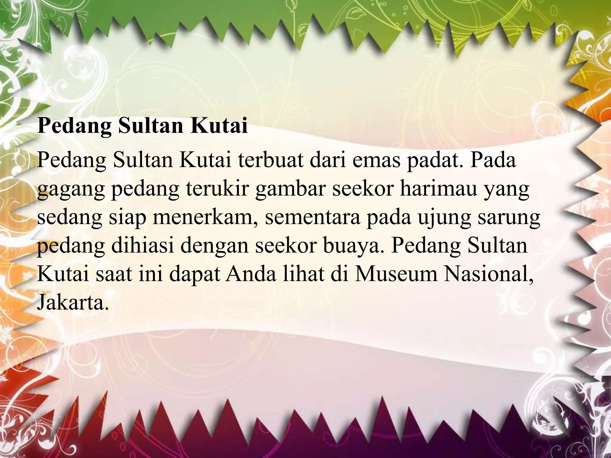 Pedang Sultan Kutai
Pedang Sultan Kutai terbuat dari emas padat. Pada
gagang pedang terukir gambar seekor harimau yang
sedang siap menerkam, sementara pada ujung sarung
pedang dihiasi dengan seekor buaya. Pedang Sultan
Kutai saat ini dapat Anda lihat di Museum Nasional,
Jakarta.
 