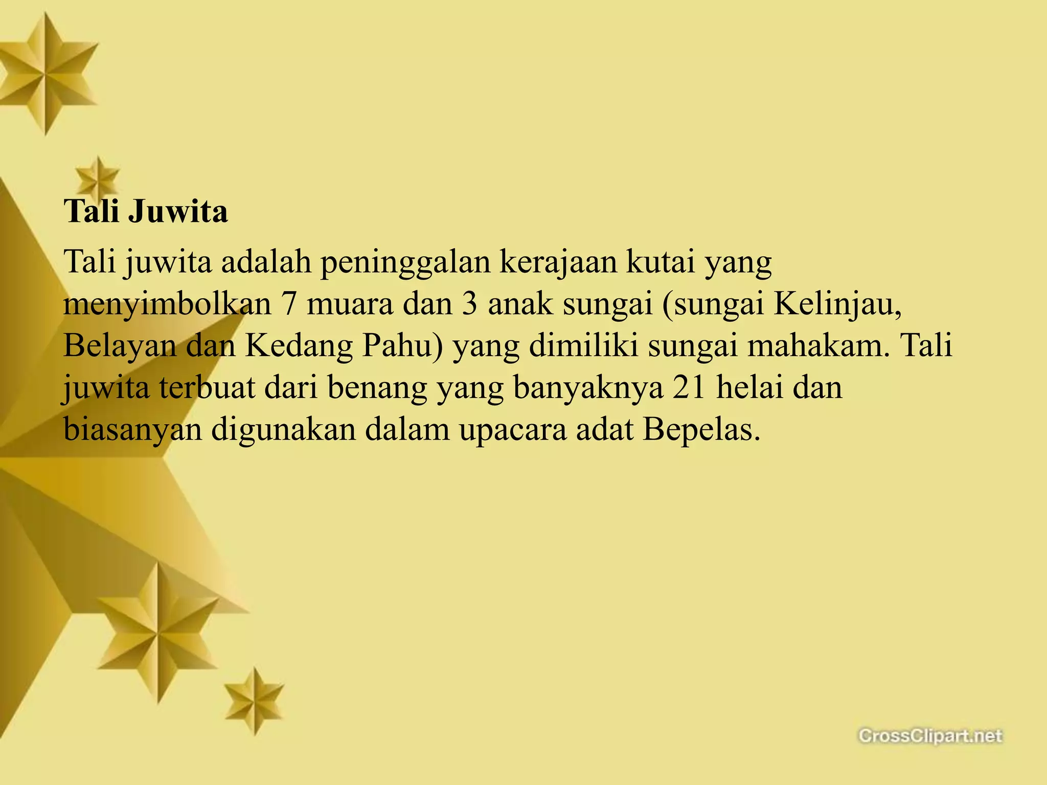 Tali Juwita
Tali juwita adalah peninggalan kerajaan kutai yang
menyimbolkan 7 muara dan 3 anak sungai (sungai Kelinjau,
Belayan dan Kedang Pahu) yang dimiliki sungai mahakam. Tali
juwita terbuat dari benang yang banyaknya 21 helai dan
biasanyan digunakan dalam upacara adat Bepelas.
 
