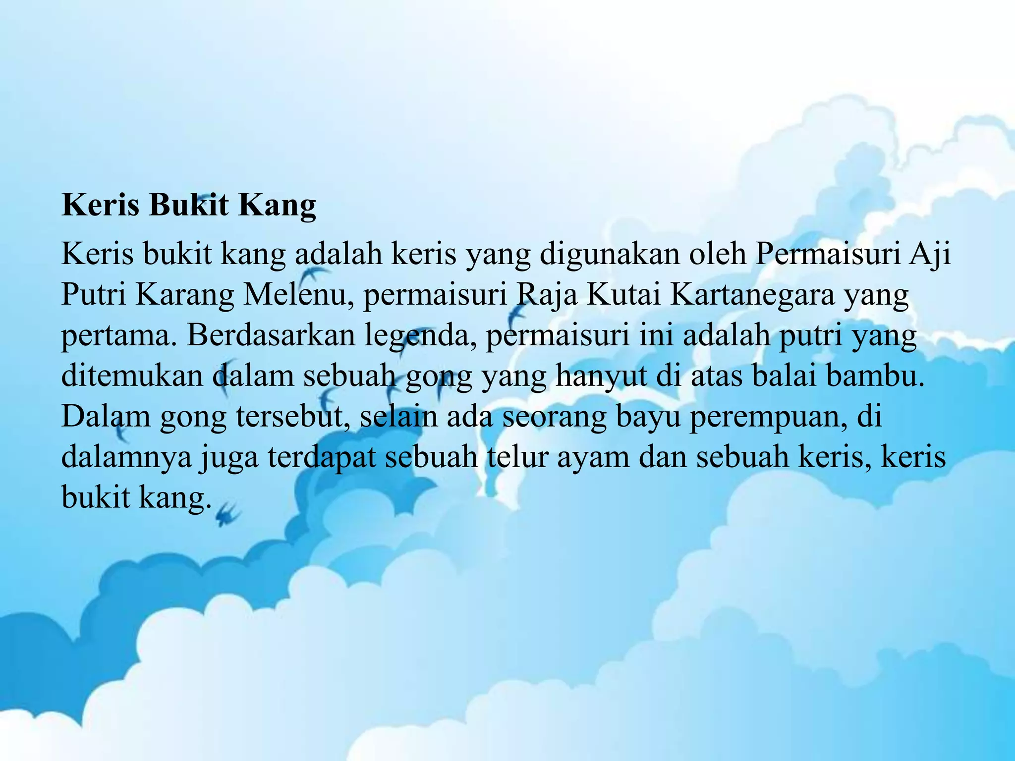 Keris Bukit Kang
Keris bukit kang adalah keris yang digunakan oleh Permaisuri Aji
Putri Karang Melenu, permaisuri Raja Kutai Kartanegara yang
pertama. Berdasarkan legenda, permaisuri ini adalah putri yang
ditemukan dalam sebuah gong yang hanyut di atas balai bambu.
Dalam gong tersebut, selain ada seorang bayu perempuan, di
dalamnya juga terdapat sebuah telur ayam dan sebuah keris, keris
bukit kang.
 