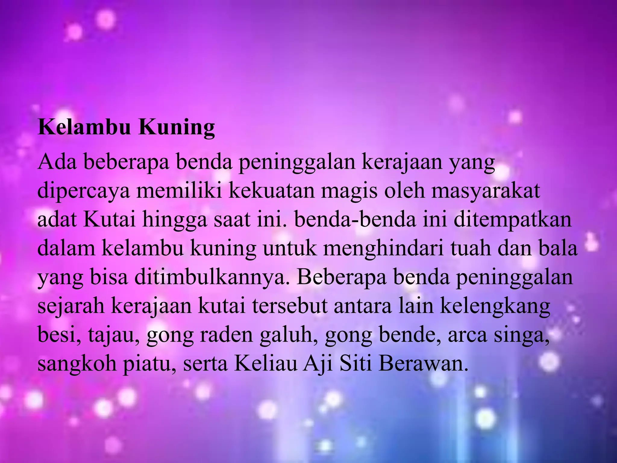Kelambu Kuning
Ada beberapa benda peninggalan kerajaan yang
dipercaya memiliki kekuatan magis oleh masyarakat
adat Kutai hingga saat ini. benda-benda ini ditempatkan
dalam kelambu kuning untuk menghindari tuah dan bala
yang bisa ditimbulkannya. Beberapa benda peninggalan
sejarah kerajaan kutai tersebut antara lain kelengkang
besi, tajau, gong raden galuh, gong bende, arca singa,
sangkoh piatu, serta Keliau Aji Siti Berawan.
 