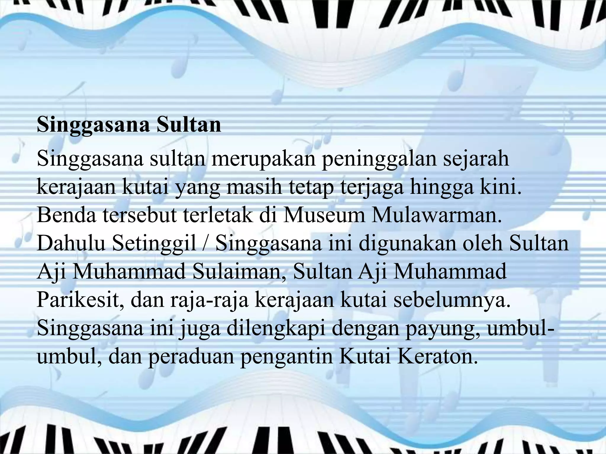 Singgasana Sultan
Singgasana sultan merupakan peninggalan sejarah
kerajaan kutai yang masih tetap terjaga hingga kini.
Benda tersebut terletak di Museum Mulawarman.
Dahulu Setinggil / Singgasana ini digunakan oleh Sultan
Aji Muhammad Sulaiman, Sultan Aji Muhammad
Parikesit, dan raja-raja kerajaan kutai sebelumnya.
Singgasana ini juga dilengkapi dengan payung, umbul-
umbul, dan peraduan pengantin Kutai Keraton.
 