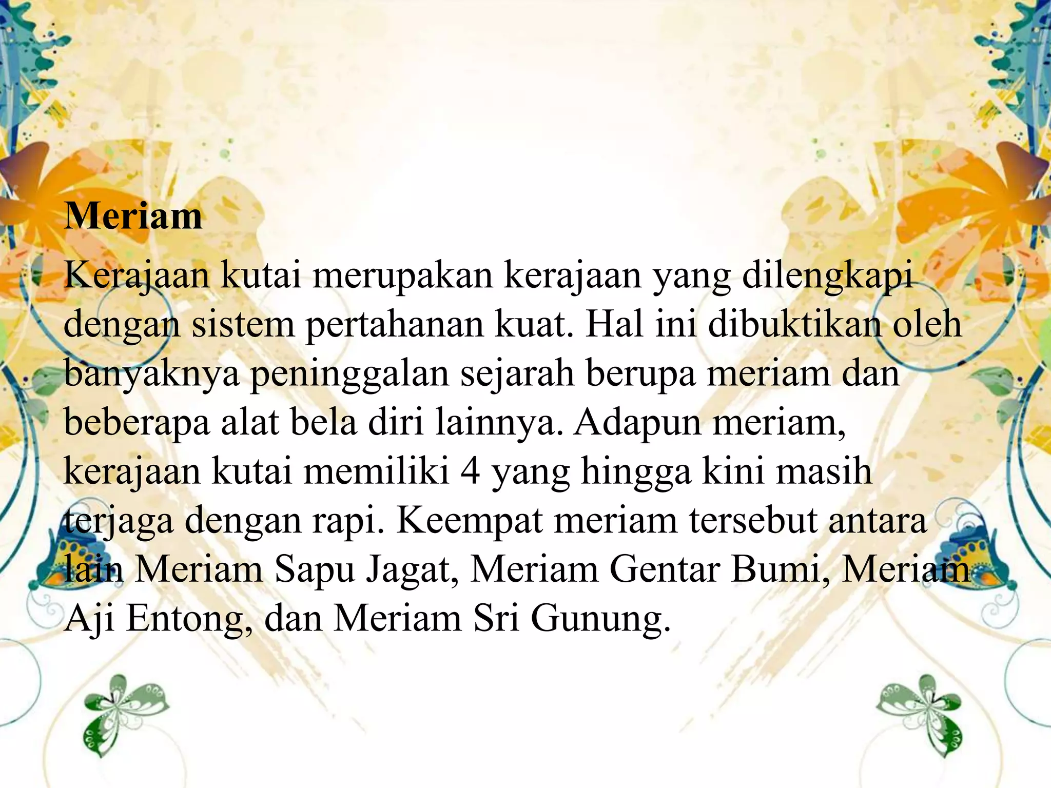 Meriam
Kerajaan kutai merupakan kerajaan yang dilengkapi
dengan sistem pertahanan kuat. Hal ini dibuktikan oleh
banyaknya peninggalan sejarah berupa meriam dan
beberapa alat bela diri lainnya. Adapun meriam,
kerajaan kutai memiliki 4 yang hingga kini masih
terjaga dengan rapi. Keempat meriam tersebut antara
lain Meriam Sapu Jagat, Meriam Gentar Bumi, Meriam
Aji Entong, dan Meriam Sri Gunung.
 