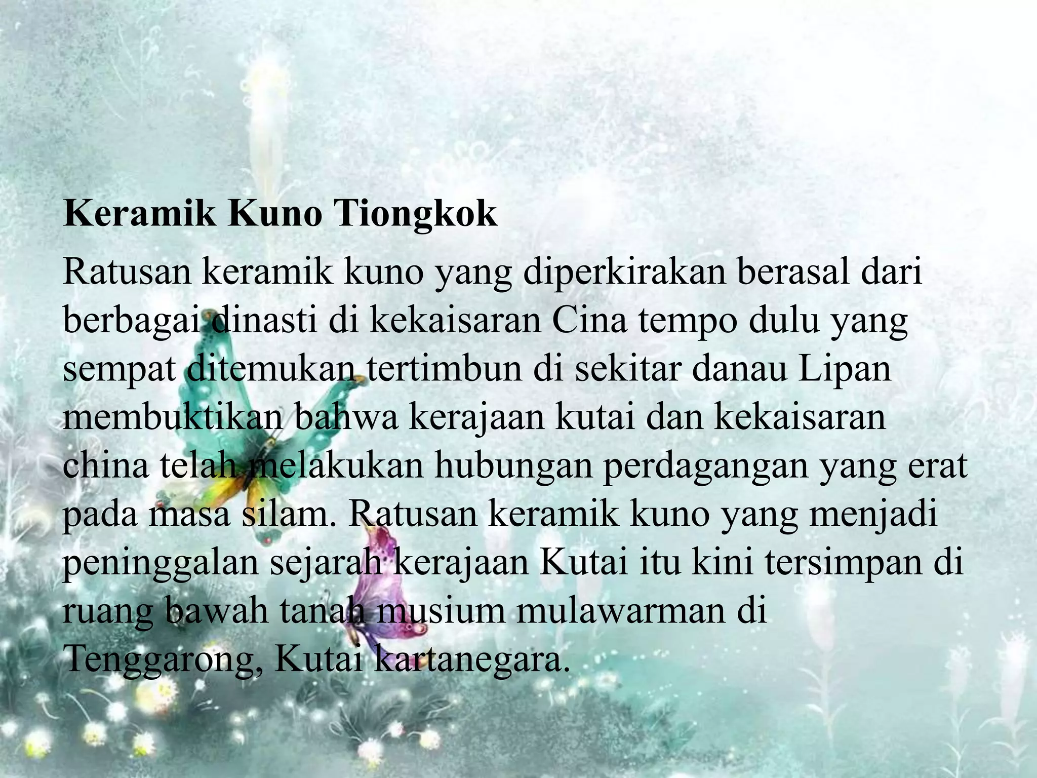 Keramik Kuno Tiongkok
Ratusan keramik kuno yang diperkirakan berasal dari
berbagai dinasti di kekaisaran Cina tempo dulu yang
sempat ditemukan tertimbun di sekitar danau Lipan
membuktikan bahwa kerajaan kutai dan kekaisaran
china telah melakukan hubungan perdagangan yang erat
pada masa silam. Ratusan keramik kuno yang menjadi
peninggalan sejarah kerajaan Kutai itu kini tersimpan di
ruang bawah tanah musium mulawarman di
Tenggarong, Kutai kartanegara.
 