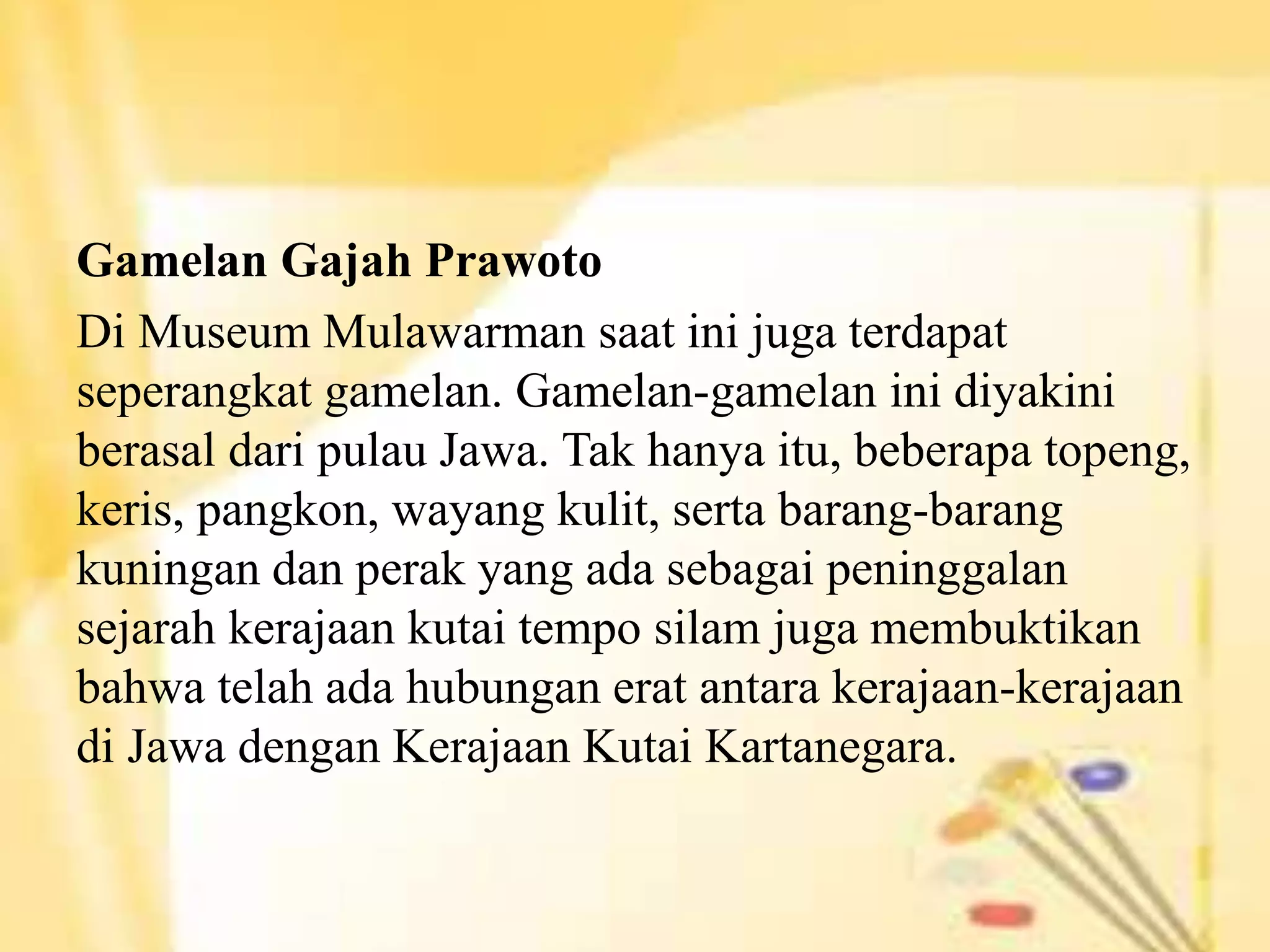Gamelan Gajah Prawoto
Di Museum Mulawarman saat ini juga terdapat
seperangkat gamelan. Gamelan-gamelan ini diyakini
berasal dari pulau Jawa. Tak hanya itu, beberapa topeng,
keris, pangkon, wayang kulit, serta barang-barang
kuningan dan perak yang ada sebagai peninggalan
sejarah kerajaan kutai tempo silam juga membuktikan
bahwa telah ada hubungan erat antara kerajaan-kerajaan
di Jawa dengan Kerajaan Kutai Kartanegara.
 
