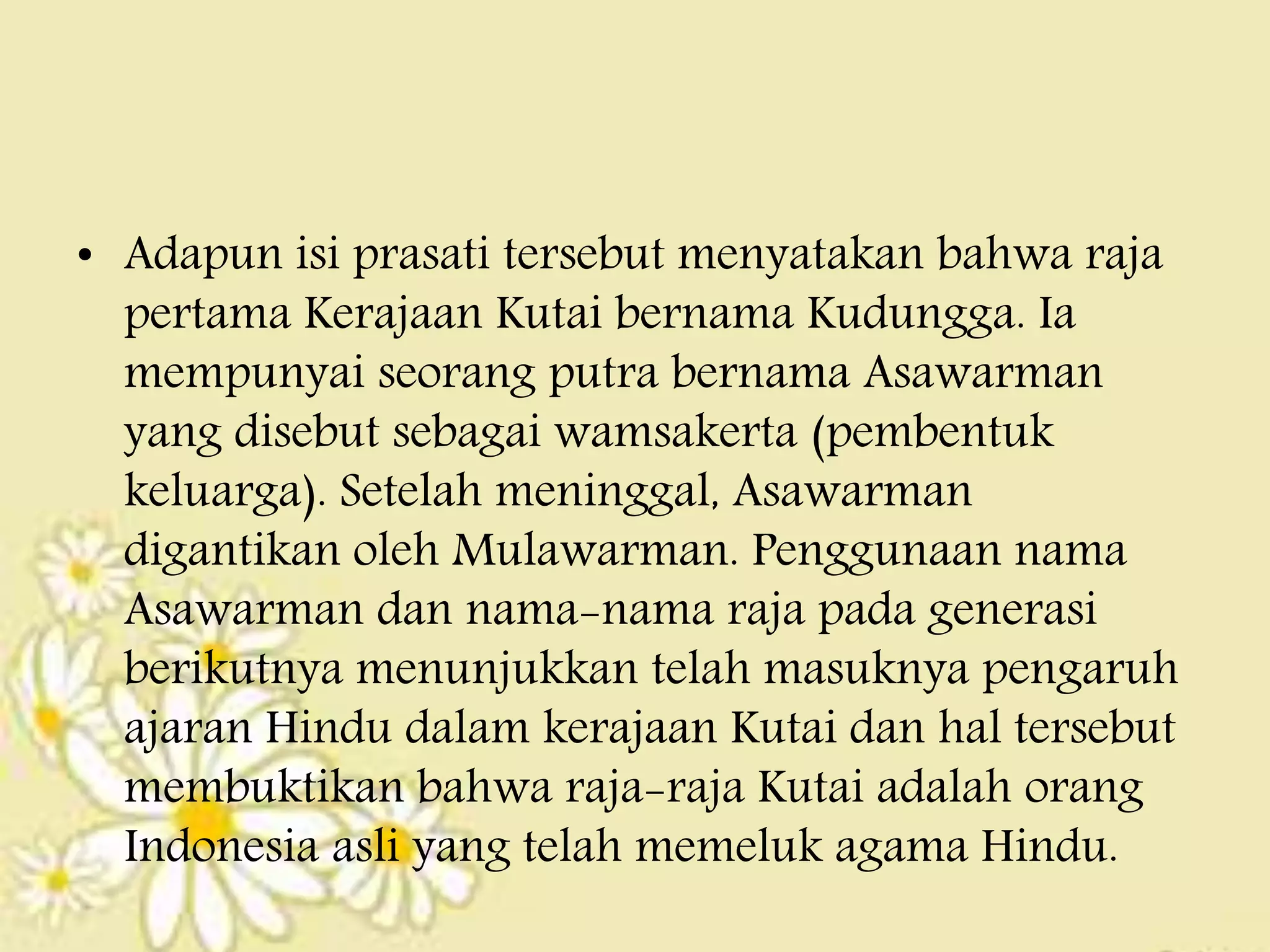• Adapun isi prasati tersebut menyatakan bahwa raja
pertama Kerajaan Kutai bernama Kudungga. Ia
mempunyai seorang putra bernama Asawarman
yang disebut sebagai wamsakerta (pembentuk
keluarga). Setelah meninggal, Asawarman
digantikan oleh Mulawarman. Penggunaan nama
Asawarman dan nama-nama raja pada generasi
berikutnya menunjukkan telah masuknya pengaruh
ajaran Hindu dalam kerajaan Kutai dan hal tersebut
membuktikan bahwa raja-raja Kutai adalah orang
Indonesia asli yang telah memeluk agama Hindu.
 