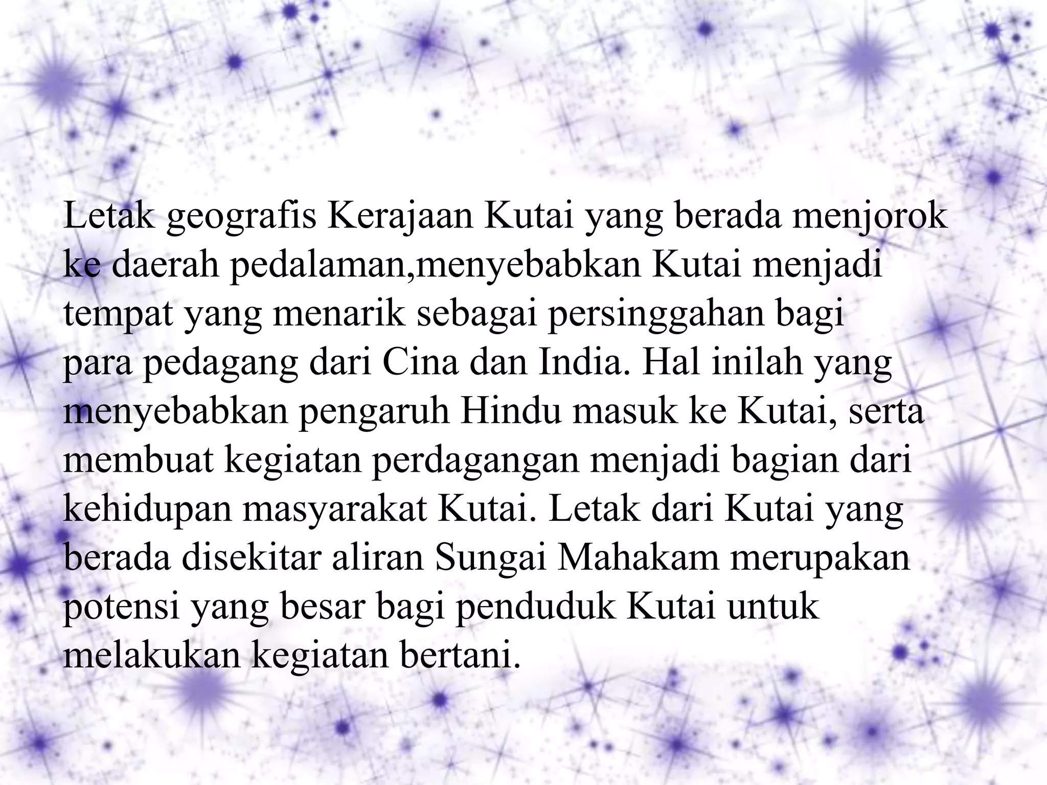 Letak geografis Kerajaan Kutai yang berada menjorok
ke daerah pedalaman,menyebabkan Kutai menjadi
tempat yang menarik sebagai persinggahan bagi
para pedagang dari Cina dan India. Hal inilah yang
menyebabkan pengaruh Hindu masuk ke Kutai, serta
membuat kegiatan perdagangan menjadi bagian dari
kehidupan masyarakat Kutai. Letak dari Kutai yang
berada disekitar aliran Sungai Mahakam merupakan
potensi yang besar bagi penduduk Kutai untuk
melakukan kegiatan bertani.
 