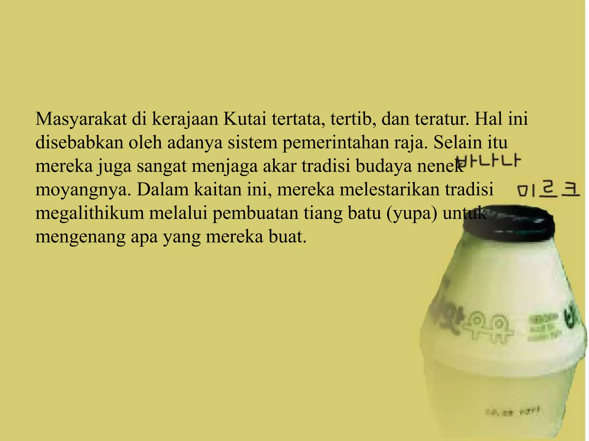 Masyarakat di kerajaan Kutai tertata, tertib, dan teratur. Hal ini
disebabkan oleh adanya sistem pemerintahan raja. Selain itu
mereka juga sangat menjaga akar tradisi budaya nenek
moyangnya. Dalam kaitan ini, mereka melestarikan tradisi
megalithikum melalui pembuatan tiang batu (yupa) untuk
mengenang apa yang mereka buat.
 