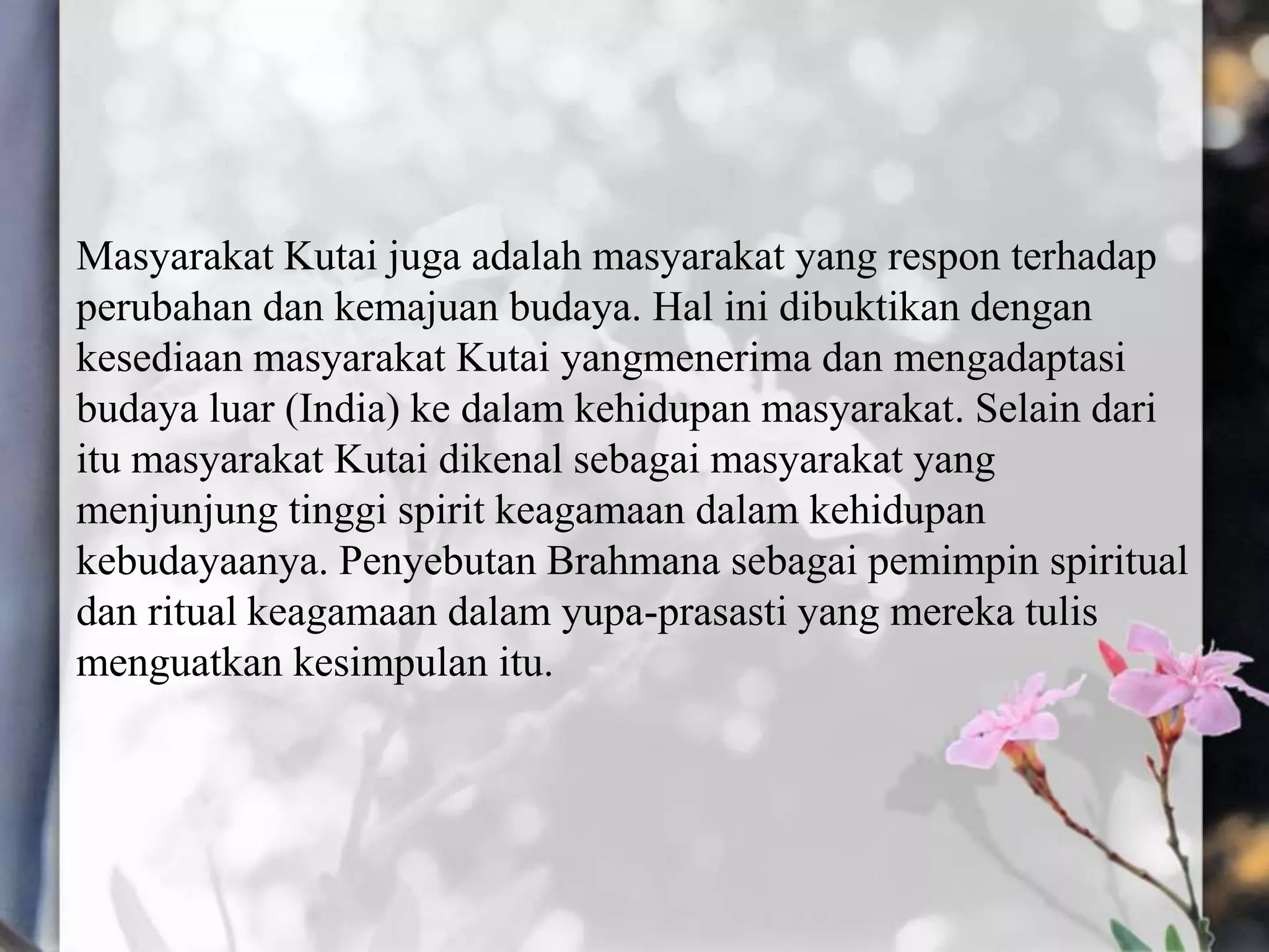 Masyarakat Kutai juga adalah masyarakat yang respon terhadap
perubahan dan kemajuan budaya. Hal ini dibuktikan dengan
kesediaan masyarakat Kutai yangmenerima dan mengadaptasi
budaya luar (India) ke dalam kehidupan masyarakat. Selain dari
itu masyarakat Kutai dikenal sebagai masyarakat yang
menjunjung tinggi spirit keagamaan dalam kehidupan
kebudayaanya. Penyebutan Brahmana sebagai pemimpin spiritual
dan ritual keagamaan dalam yupa-prasasti yang mereka tulis
menguatkan kesimpulan itu.
 