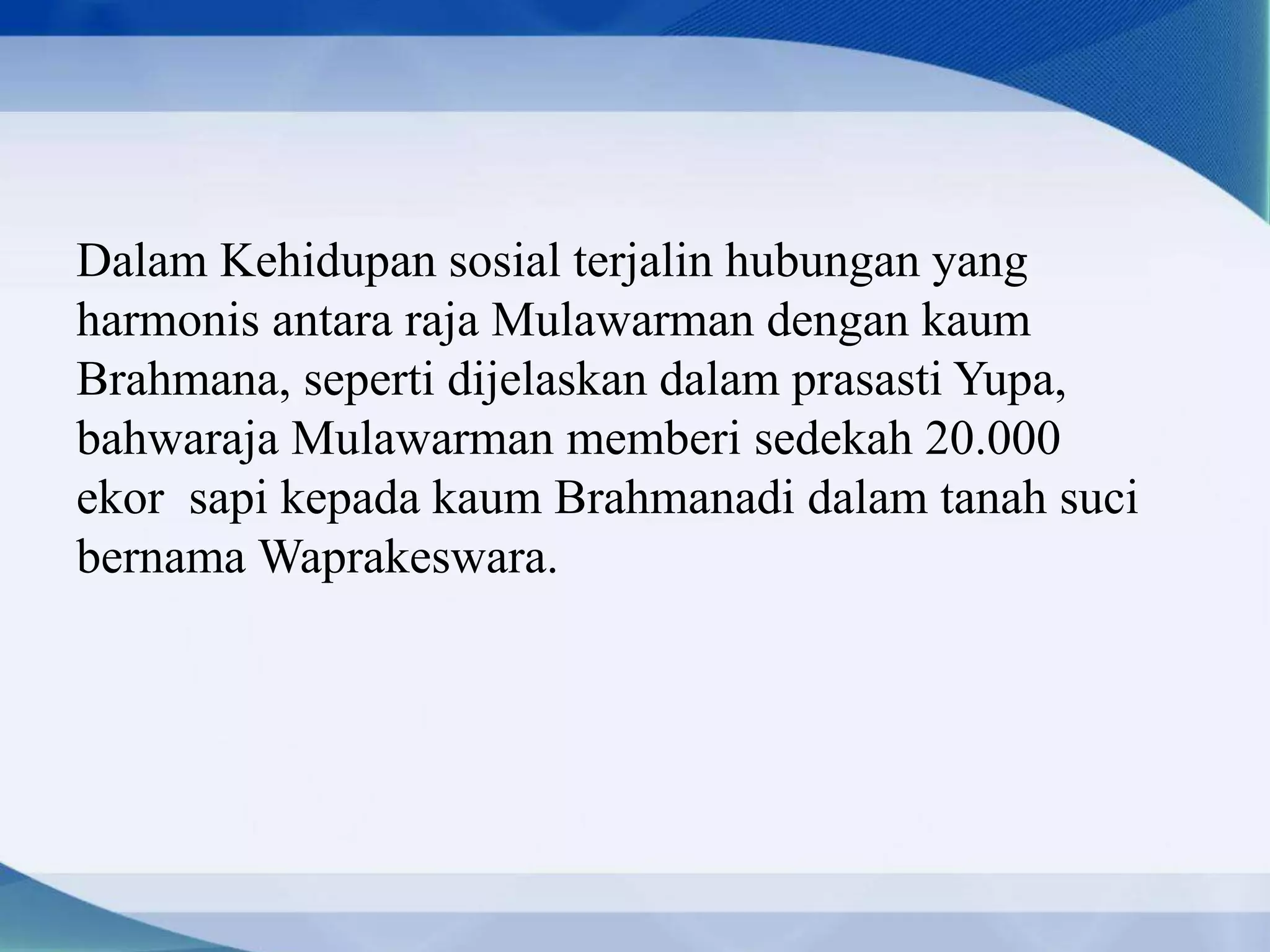 Dalam Kehidupan sosial terjalin hubungan yang
harmonis antara raja Mulawarman dengan kaum
Brahmana, seperti dijelaskan dalam prasasti Yupa,
bahwaraja Mulawarman memberi sedekah 20.000
ekor sapi kepada kaum Brahmanadi dalam tanah suci
bernama Waprakeswara.
 