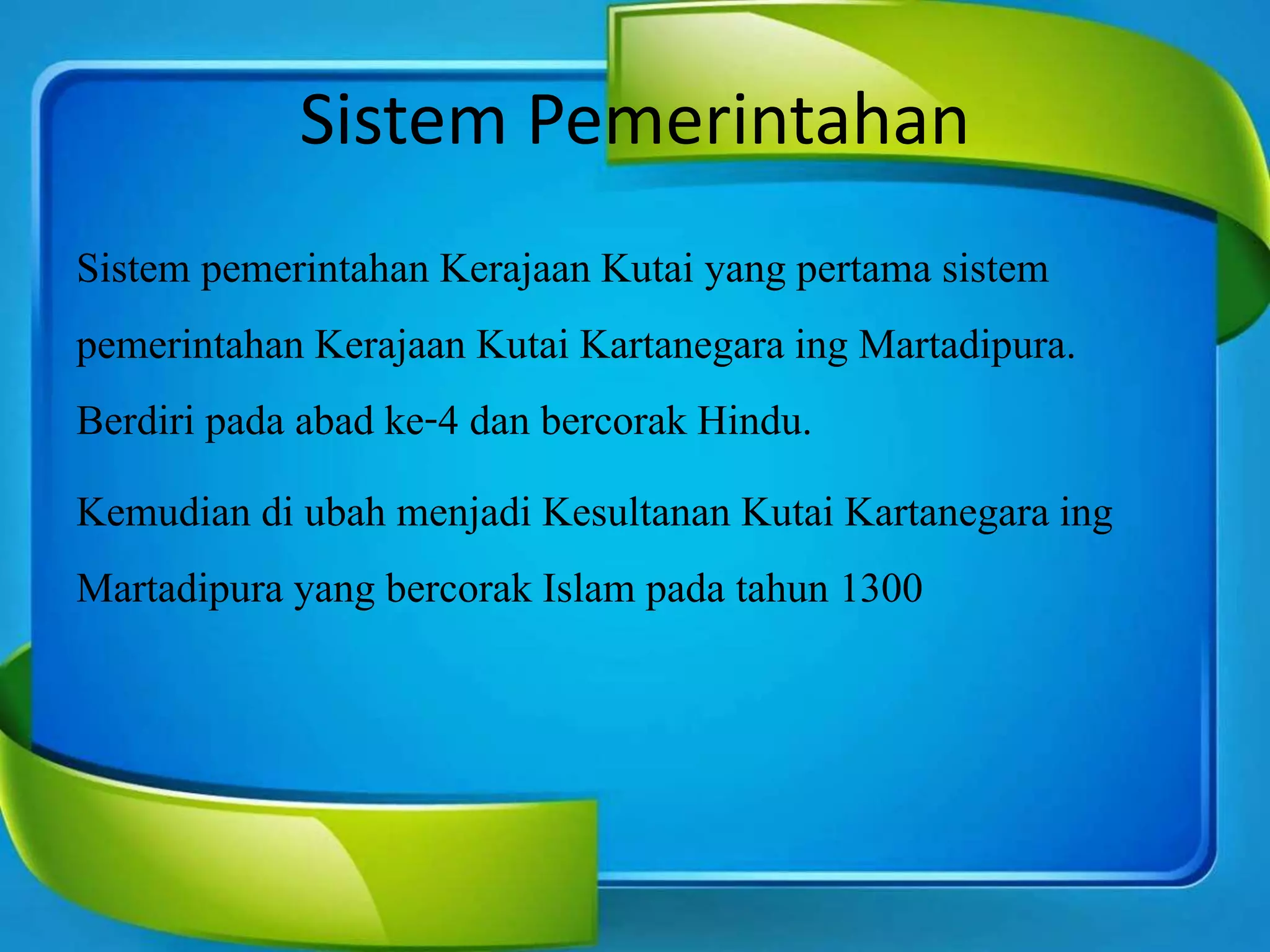 Sistem Pemerintahan
Sistem pemerintahan Kerajaan Kutai yang pertama sistem
pemerintahan Kerajaan Kutai Kartanegara ing Martadipura.
Berdiri pada abad ke-4 dan bercorak Hindu.
Kemudian di ubah menjadi Kesultanan Kutai Kartanegara ing
Martadipura yang bercorak Islam pada tahun 1300
 