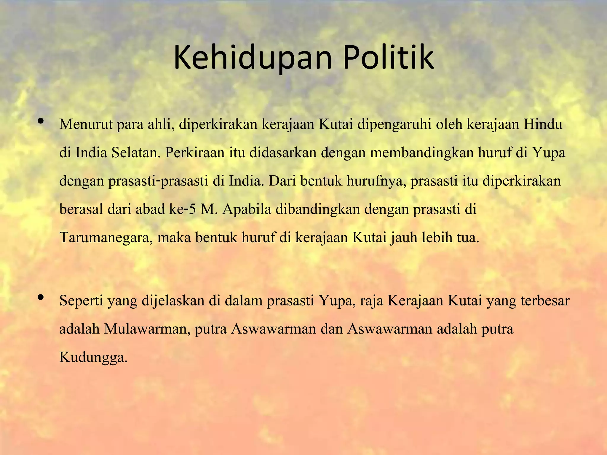 Kehidupan Politik
• Menurut para ahli, diperkirakan kerajaan Kutai dipengaruhi oleh kerajaan Hindu
di India Selatan. Perkiraan itu didasarkan dengan membandingkan huruf di Yupa
dengan prasasti-prasasti di India. Dari bentuk hurufnya, prasasti itu diperkirakan
berasal dari abad ke-5 M. Apabila dibandingkan dengan prasasti di
Tarumanegara, maka bentuk huruf di kerajaan Kutai jauh lebih tua.
• Seperti yang dijelaskan di dalam prasasti Yupa, raja Kerajaan Kutai yang terbesar
adalah Mulawarman, putra Aswawarman dan Aswawarman adalah putra
Kudungga.
 