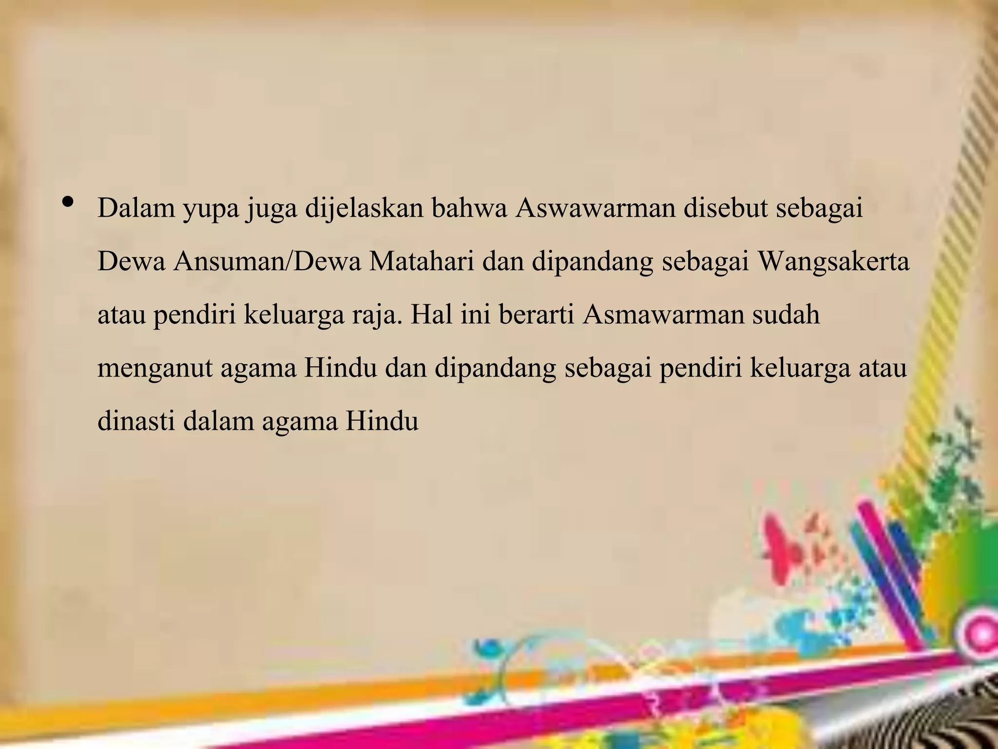 • Dalam yupa juga dijelaskan bahwa Aswawarman disebut sebagai
Dewa Ansuman/Dewa Matahari dan dipandang sebagai Wangsakerta
atau pendiri keluarga raja. Hal ini berarti Asmawarman sudah
menganut agama Hindu dan dipandang sebagai pendiri keluarga atau
dinasti dalam agama Hindu
 