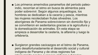 ■ Los primeros amerindios panameños del periodo paleo-
indio, recorrían el istmo en busca de alimentos para
poder sobrevivir. Según algunos arqueólogos, los
hombres se dedicaban a la cacería y pesca, mientras
las mujeres recolectaban frutas silvestres. Los
aborígenes de Panama sobrevivieron sin domicilio fijo y
se convirtieron en sedentarios gracias a la agricultura y
la domesticación de animales. En esta etapa se
empieza a desarrollar la cestería, la alfarería y luego la
orfebrería.
■ Surgieron grandes cacicazgos en el Istmo de Panama,
pero desafortunadamente el desarrollo social y cultural
indígena de Panama y de otras regiones fue
 