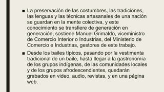 ■ La preservación de las costumbres, las tradiciones,
las lenguas y las técnicas artesanales de una nación
se guardan en la mente colectiva, y este
conocimiento se transfiere de generación en
generación, sostiene Manuel Grimaldo, viceministro
de Comercio Interior o Industrias, del Ministerio de
Comercio e Industrias, gestores de este trabajo.
■ Desde los bailes típicos, pasando por la vestimenta
tradicional de un baile, hasta llegar a la gastronomía
de los grupos indígenas, de las comunidades locales
y de los grupos afrodescendientes, quedarán
grabados en video, audio, revistas, y en una página
web.
 