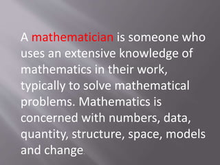 A mathematician is someone who
uses an extensive knowledge of
mathematics in their work,
typically to solve mathematical
problems. Mathematics is
concerned with numbers, data,
quantity, structure, space, models
and change.
 