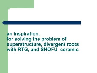 an inspiration,
for solving the problem of
superstructure, divergent roots
with RTG, and SHOFU ceramic
 