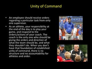 Unity of Command
• An employee should receive orders
regarding a particular task from only
one supervisor.
• As an athlete, your responsibility at
the end of the day is to play your
game, and respond to the
orders/actions of your coach. The
coach is the only one who should be
giving the orders and direction of
what the team should be, and what
they shouldn’t do. When you don’t
have that foundation of established
unity of command, there is no
structure and no accountability for
athletes and order.
 