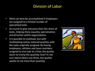 Division of Labor
• Work can best be accomplished if employees
are assigned to a limited number of
specialized tasks.
• Its crucial to give everyone their fair share of
tasks, helping share equality, specialization
and direction within organizations.
• It is possible to multitask, but with
multitasking comes reduced qualities with
the tasks originally assigned. By having
employees, athletes and team members
assigned to one task at a time, the quality
starts to trump the quantity. And I’m not
sure about others out there, but quality
speaks to me more than quantity.
 