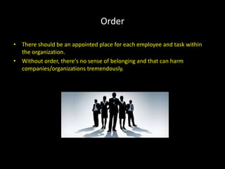 Order
• There should be an appointed place for each employee and task within
the organization.
• Without order, there's no sense of belonging and that can harm
companies/organizations tremendously.
 