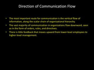 Direction of Communication Flow
• The most important route for communication is the vertical flow of
information, along the scalar chain of organizational hierarchy.
• The vast majority of communication in organizations flow downward, seen
as in the form of orders, rules, and directives.
• There is little feedback that moves upward from lower-level employees to
higher-level management.
 