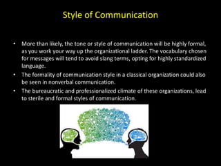 Style of Communication
• More than likely, the tone or style of communication will be highly formal,
as you work your way up the organizational ladder. The vocabulary chosen
for messages will tend to avoid slang terms, opting for highly standardized
language.
• The formality of communication style in a classical organization could also
be seen in nonverbal communication.
• The bureaucratic and professionalized climate of these organizations, lead
to sterile and formal styles of communication.
 