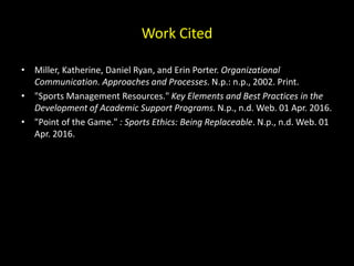 Work Cited
• Miller, Katherine, Daniel Ryan, and Erin Porter. Organizational
Communication. Approaches and Processes. N.p.: n.p., 2002. Print.
• "Sports Management Resources." Key Elements and Best Practices in the
Development of Academic Support Programs. N.p., n.d. Web. 01 Apr. 2016.
• "Point of the Game." : Sports Ethics: Being Replaceable. N.p., n.d. Web. 01
Apr. 2016.
 