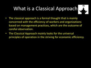 What is a Classical Approach
• The classical approach is a formal thought that is mainly
concerned with the efficiency of workers and organizations
based on management practices, which are the outcome of
careful observation.
• The Classical Approach mainly looks for the universal
principles of operation in the striving for economic efficiency.
 