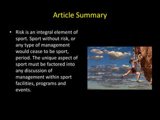 Article Summary
• Risk is an integral element of
sport. Sport without risk, or
any type of management
would cease to be sport,
period. The unique aspect of
sport must be factored into
any discussion of
management within sport
facilities, programs and
events.
 
