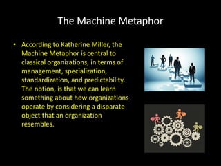 The Machine Metaphor
• According to Katherine Miller, the
Machine Metaphor is central to
classical organizations, in terms of
management, specialization,
standardization, and predictability.
The notion, is that we can learn
something about how organizations
operate by considering a disparate
object that an organization
resembles.
 