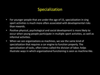 Specialization
• For younger people that are under the age of 15, specialization in sing
sport activities is much more often associated with developmental risks
than rewards.
• Positive physical, psychological and social development is more likely to
occur when young people participate in multiple sport activities, as well as
informal activities.
• When we see organizations as machines, we see the same kind of
specialization that requires a car engine to function properly. The
specialization of tasks, often times called the division of labor, helps
illustrate ways in which organizational functioning is seen as machine-like.
 