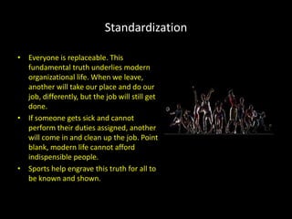Standardization
• Everyone is replaceable. This
fundamental truth underlies modern
organizational life. When we leave,
another will take our place and do our
job, differently, but the job will still get
done.
• If someone gets sick and cannot
perform their duties assigned, another
will come in and clean up the job. Point
blank, modern life cannot afford
indispensible people.
• Sports help engrave this truth for all to
be known and shown.
 