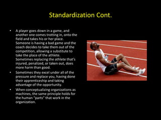 Standardization Cont.
• A player goes down in a game, and
another one comes trotting in, onto the
field and takes his or her place.
Someone is having a bad game and the
coach decides to take them out of the
competition, allowing a substitute to
take the place of the athlete.
Sometimes replacing the athlete that’s
injured, penalized, or taken out, does
more harm than good.
• Sometimes they excel under all of the
pressure and replace you, having done
their apprenticeship and taking
advantage of the opportunity.
• When conceptualizing organizations as
machines, the same principle holds for
the human “parts” that work in the
organization.
 