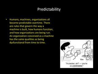 Predictability
• Humans, machines, organizations all
become predictable overtime. There
are rules that govern the way a
machine is built, how humans function,
and how organizations are being run.
An organization conceived as a machine
has the same qualities as being
dysfunctional from time to time.
 