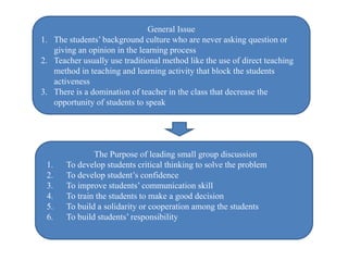 General Issue
1. The students’ background culture who are never asking question or
giving an opinion in the learning process
2. Teacher usually use traditional method like the use of direct teaching
method in teaching and learning activity that block the students
activeness
3. There is a domination of teacher in the class that decrease the
opportunity of students to speak
The Purpose of leading small group discussion
1. To develop students critical thinking to solve the problem
2. To develop student’s confidence
3. To improve students’ communication skill
4. To train the students to make a good decision
5. To build a solidarity or cooperation among the students
6. To build students’ responsibility
 