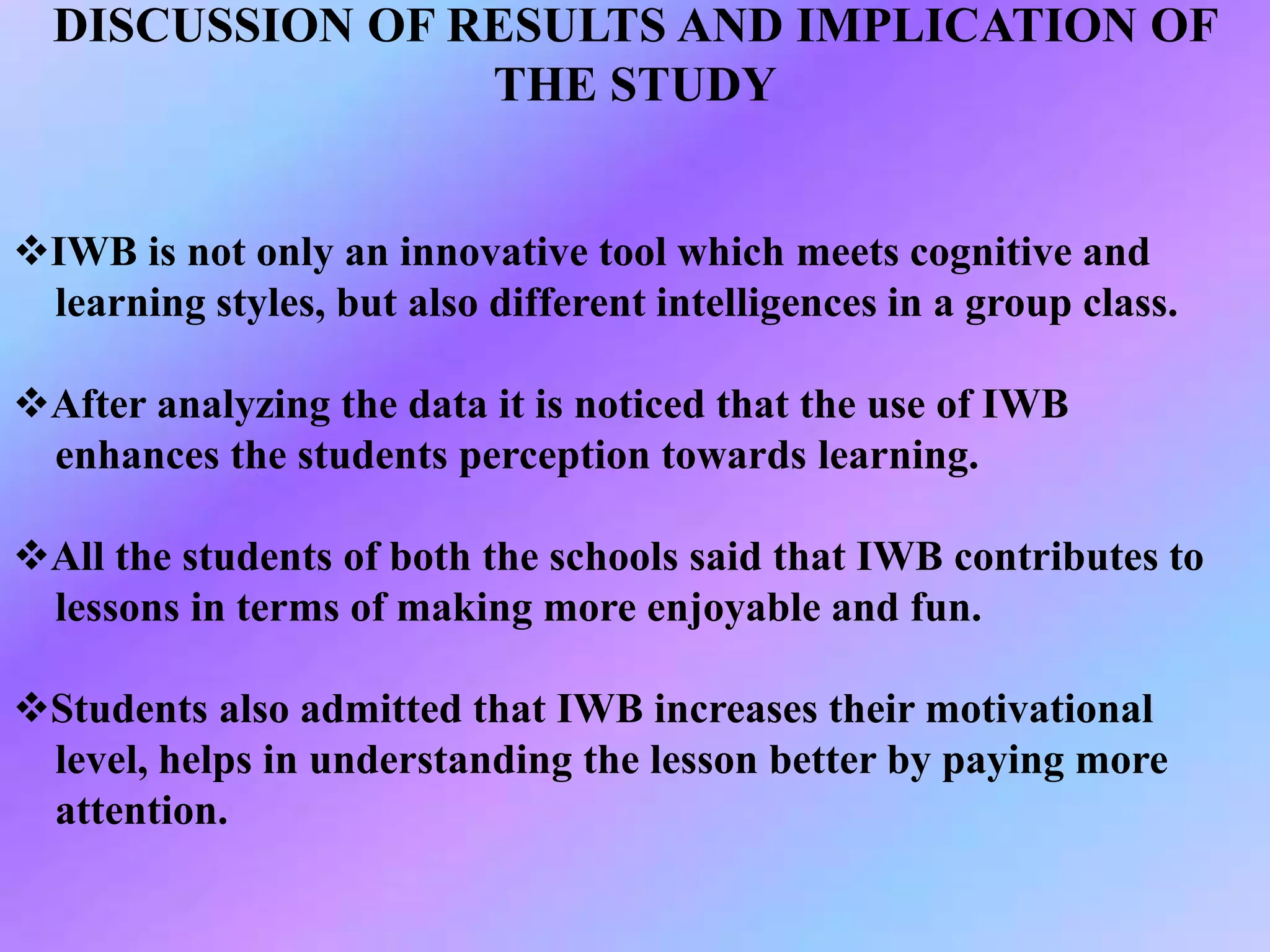 DISCUSSION OF RESULTS AND IMPLICATION OF
THE STUDY
IWB is not only an innovative tool which meets cognitive and
learning styles, but also different intelligences in a group class.
After analyzing the data it is noticed that the use of IWB
enhances the students perception towards learning.
All the students of both the schools said that IWB contributes to
lessons in terms of making more enjoyable and fun.
Students also admitted that IWB increases their motivational
level, helps in understanding the lesson better by paying more
attention.
 
