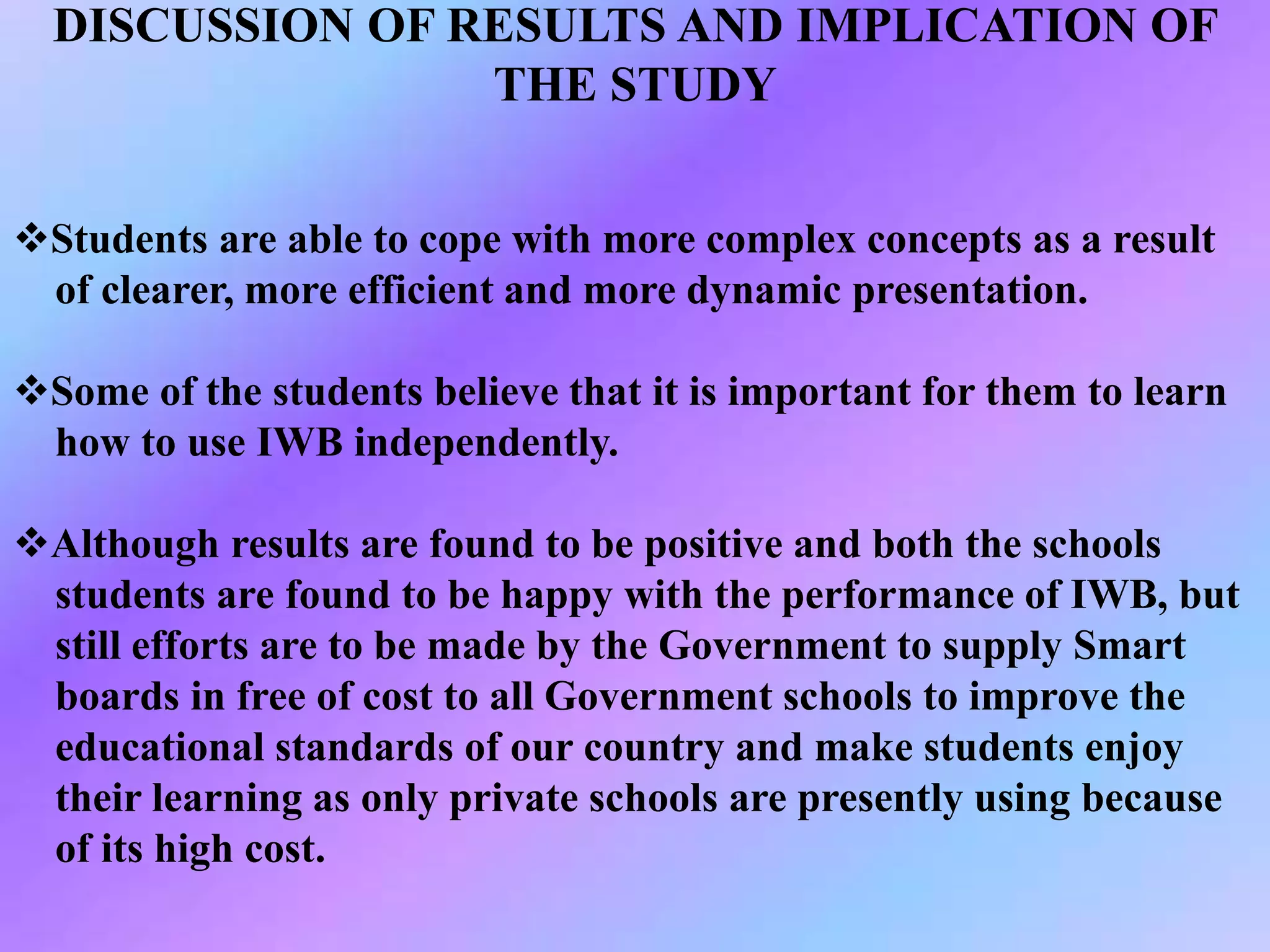 DISCUSSION OF RESULTS AND IMPLICATION OF
THE STUDY
Students are able to cope with more complex concepts as a result
of clearer, more efficient and more dynamic presentation.
Some of the students believe that it is important for them to learn
how to use IWB independently.
Although results are found to be positive and both the schools
students are found to be happy with the performance of IWB, but
still efforts are to be made by the Government to supply Smart
boards in free of cost to all Government schools to improve the
educational standards of our country and make students enjoy
their learning as only private schools are presently using because
of its high cost.
 