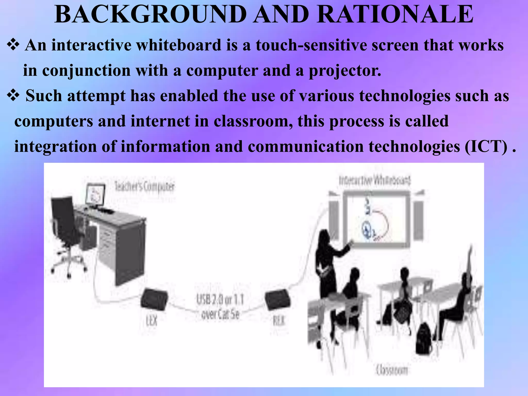 BACKGROUND AND RATIONALE
 An interactive whiteboard is a touch-sensitive screen that works
in conjunction with a computer and a projector.
 Such attempt has enabled the use of various technologies such as
computers and internet in classroom, this process is called
integration of information and communication technologies (ICT) .
 