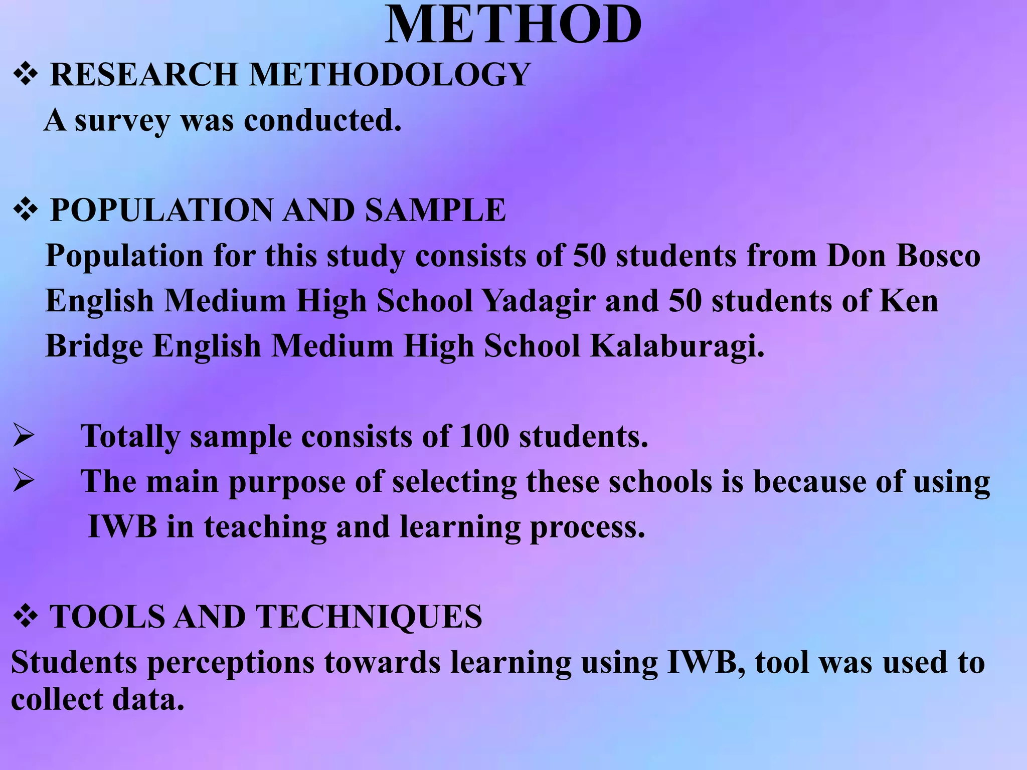 METHOD
 RESEARCH METHODOLOGY
A survey was conducted.
 POPULATION AND SAMPLE
Population for this study consists of 50 students from Don Bosco
English Medium High School Yadagir and 50 students of Ken
Bridge English Medium High School Kalaburagi.
 Totally sample consists of 100 students.
 The main purpose of selecting these schools is because of using
IWB in teaching and learning process.
 TOOLS AND TECHNIQUES
Students perceptions towards learning using IWB, tool was used to
collect data.
 