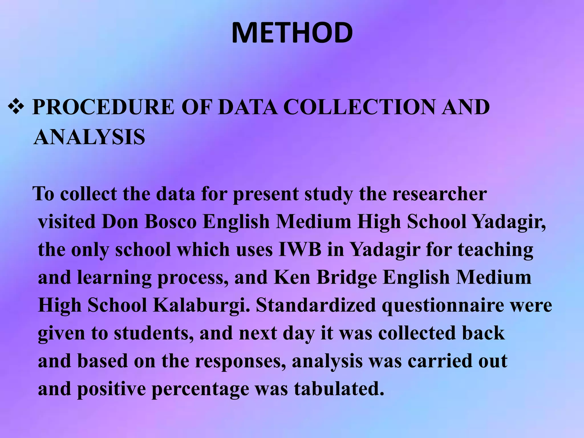 METHOD
 PROCEDURE OF DATA COLLECTION AND
ANALYSIS
To collect the data for present study the researcher
visited Don Bosco English Medium High School Yadagir,
the only school which uses IWB in Yadagir for teaching
and learning process, and Ken Bridge English Medium
High School Kalaburgi. Standardized questionnaire were
given to students, and next day it was collected back
and based on the responses, analysis was carried out
and positive percentage was tabulated.
 