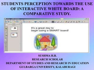 STUDENTS PERCEPTION TOWARDS THE USE
OF INTERACTIVE WHITE BOARD: A
COMPARATIVE STUDY.
SUSHMA H.B.
RESEARCH SCHOLAR
DEPARTMENT OF STUDIES AND RESEARCH IN EDUCATION
GULBARGA UNIVERSITY, KALABURAGI
 