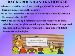 BACKGROUND AND RATIONALE
Interactive white board are creating quite stir in teaching and
learning process across the country.
The first interactive whiteboard was manufactured by SMART
Technologies Inc. in 1991.
IWB are becoming a common classroom resource and many
schools across the globe are taking benefits in terms of improved
teaching and learning environment by equipping with latest
innovative technologies.
 