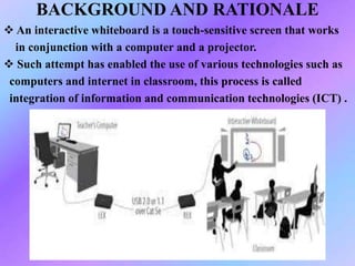 BACKGROUND AND RATIONALE
 An interactive whiteboard is a touch-sensitive screen that works
in conjunction with a computer and a projector.
 Such attempt has enabled the use of various technologies such as
computers and internet in classroom, this process is called
integration of information and communication technologies (ICT) .
 