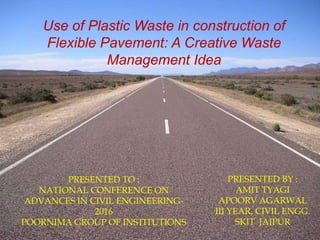Use of Plastic Waste in construction of
Flexible Pavement: A Creative Waste
Management Idea
PRESENTED BY :
AMIT TYAGI
APOORV AGARWAL
III YEAR, CIVIL ENGG.
SKIT JAIPUR
PRESENTED TO :
NATIONAL CONFERENCE ON
ADVANCES IN CIVIL ENGINEERING-
2016
POORNIMA GROUP OF INSTITUTIONS
 