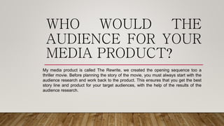 WHO WOULD THE
AUDIENCE FOR YOUR
MEDIA PRODUCT?
My media product is called The Rewrite, we created the opening sequence too a
thriller movie. Before planning the story of the movie, you must always start with the
audience research and work back to the product. This ensures that you get the best
story line and product for your target audiences, with the help of the results of the
audience research.
 