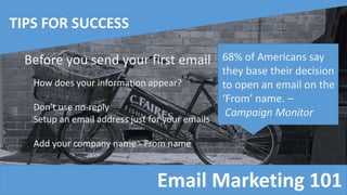 Email Marketing 101
TIPS FOR SUCCESS
Before you send your first email
How does your information appear?
Don't use no-reply
Setup an email address just for your emails
Add your company name - From name
68% of Americans say
they base their decision
to open an email on the
‘From’ name. –
Campaign Monitor
 