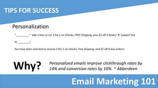 Email Marketing 101
TIPS FOR SUCCESS
Personalization
“_________” take a box on us! 2 for 1 on Checks, FREE Shipping, plus $2 off 4-boxes!  Subject line
Hi ________!
You have been selected to receive 2-for-1 on checks, free shipping, and $2 off 4-box orders!
Why? Personalized emails improve clickthrough rates by
14% and conversion rates by 10%. ~ Abberdeen
 